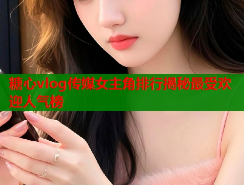 糖心vlog传媒女主角排行揭秘最受欢迎人气榜