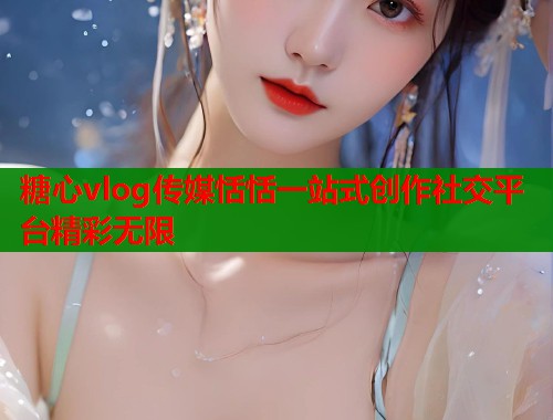 糖心vlog传媒恬恬一站式创作社交平台精彩无限