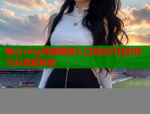 糖心vlog传媒视频入口轻松开启创作与分享新体验