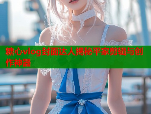 糖心vlog封面达人揭秘平家剪辑与创作神器