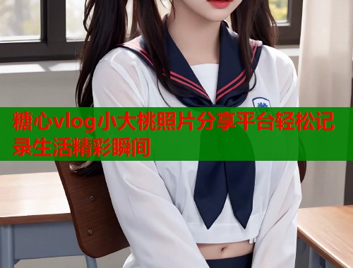 糖心vlog小大桃照片分享平台轻松记录生活精彩瞬间