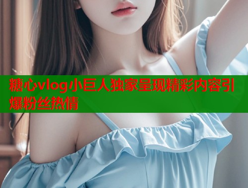 糖心vlog小巨人独家呈现精彩内容引爆粉丝热情