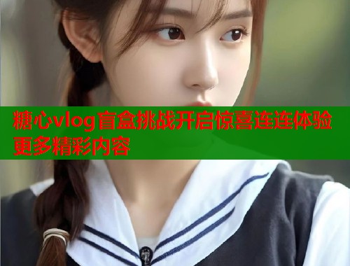 糖心vlog盲盒挑战开启惊喜连连体验更多精彩内容