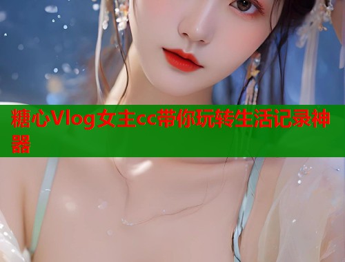 糖心Vlog女主cc带你玩转生活记录神器