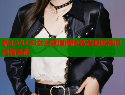 糖心VLOG女主颜值揭秘高清画质带你真看美丽