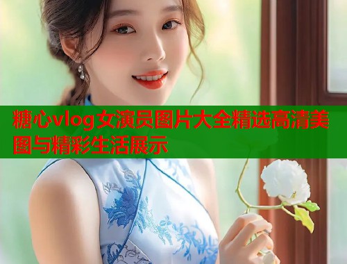 糖心vlog女演员图片大全精选高清美图与精彩生活展示  第1张