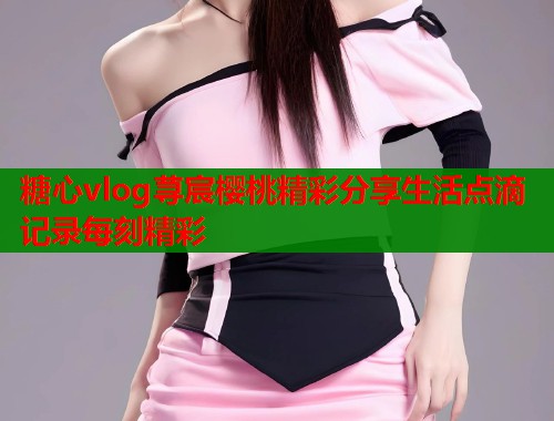 糖心vlog荨宸樱桃精彩分享生活点滴记录每刻精彩  第1张