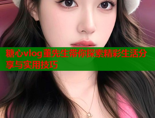糖心vlog董先生带你探索精彩生活分享与实用技巧  第1张