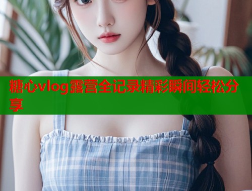 糖心vlog露营全记录精彩瞬间轻松分享