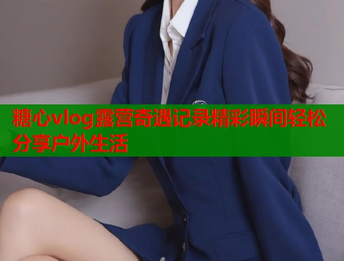 糖心vlog露营奇遇记录精彩瞬间轻松分享户外生活