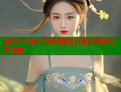 糖心Vlog饼干姐姐真实日常分享吸引力满满