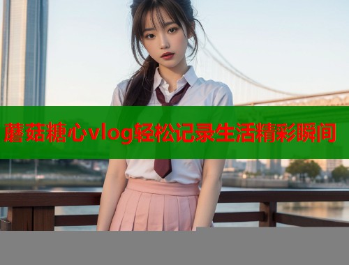 蘑菇糖心vlog轻松记录生活精彩瞬间
