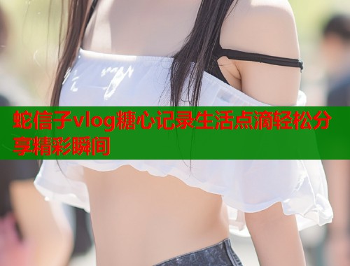 蛇信子vlog糖心记录生活点滴轻松分享精彩瞬间