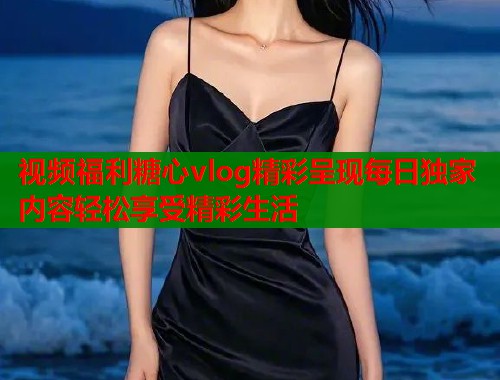 视频福利糖心vlog精彩呈现每日独家内容轻松享受精彩生活