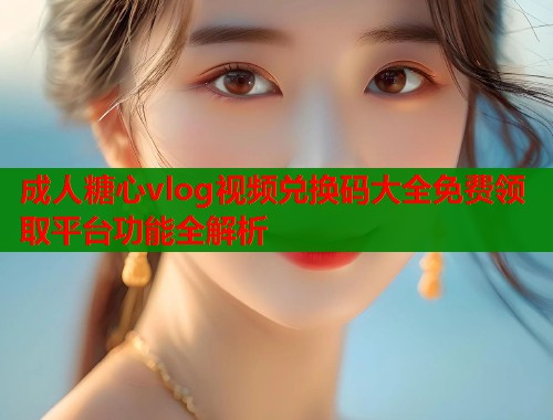 成人糖心vlog视频兑换码大全免费领取平台功能全解析  第2张