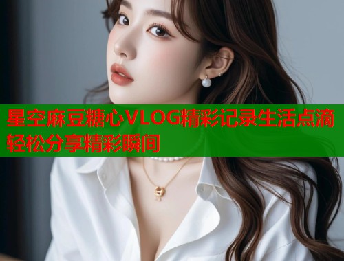星空麻豆糖心VLOG精彩记录生活点滴轻松分享精彩瞬间