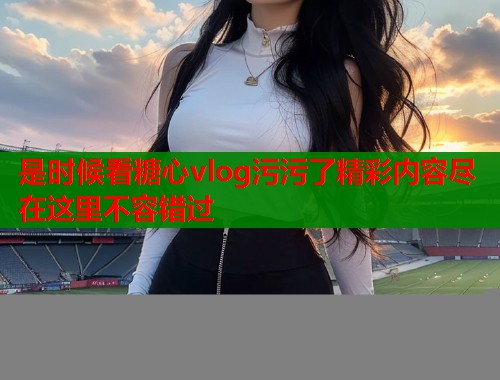 是时候看糖心vlog污污了精彩内容尽在这里不容错过