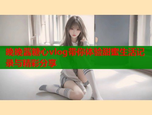 晚晚酱糖心vlog带你体验甜蜜生活记录与精彩分享  第2张