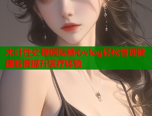 木叶性处理医院糖心vlog轻松管理健康数据提升医疗体验