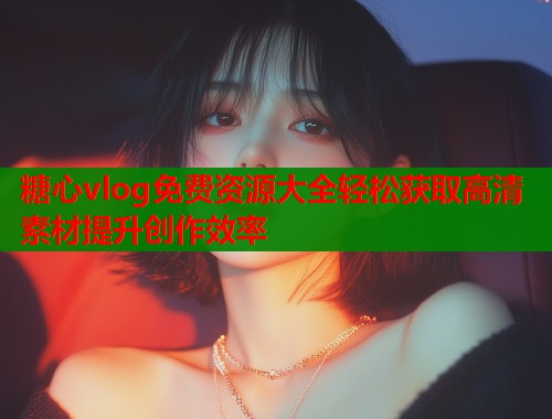 糖心vlog免费资源大全轻松获取高清素材提升创作效率