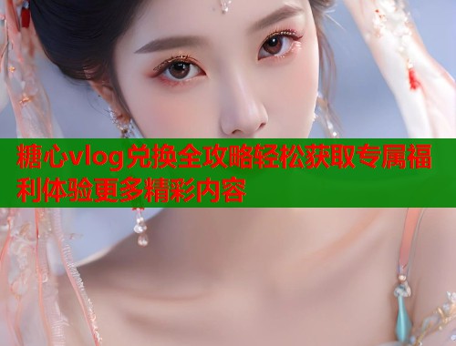 糖心vlog兑换全攻略轻松获取专属福利体验更多精彩内容