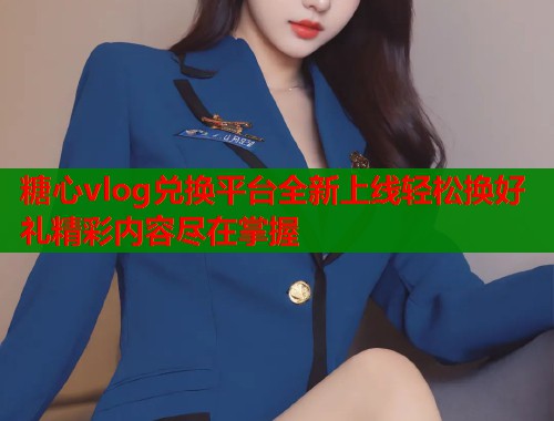 糖心vlog兑换平台全新上线轻松换好礼精彩内容尽在掌握