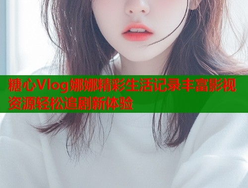 糖心Vlog娜娜精彩生活记录丰富影视资源轻松追剧新体验