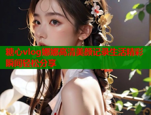 糖心vlog娜娜高清美颜记录生活精彩瞬间轻松分享