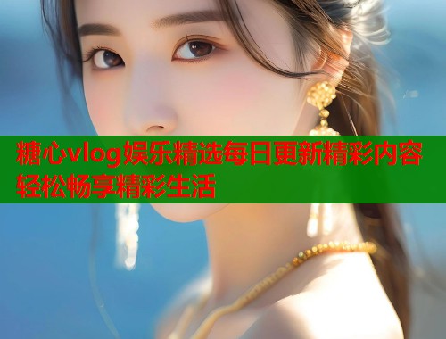 糖心vlog娱乐精选每日更新精彩内容轻松畅享精彩生活