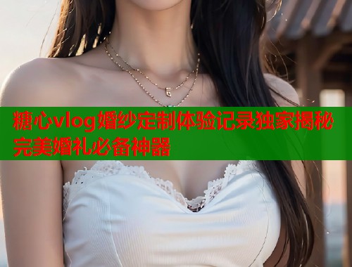糖心vlog婚纱定制体验记录独家揭秘完美婚礼必备神器  第2张