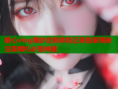 糖心vlog婚纱定制体验记录独家揭秘完美婚礼必备神器