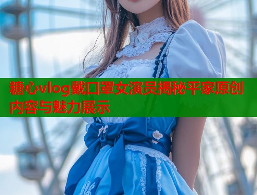 糖心vlog戴口罩女演员揭秘平家原创内容与魅力展示