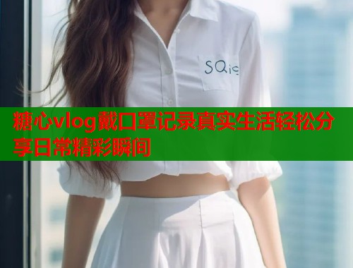 糖心vlog戴口罩记录真实生活轻松分享日常精彩瞬间  第2张