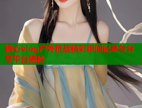 糖心vlog户外挑战精彩瞬间记录与分享平台揭秘