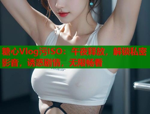 糖心Vlog污ISO：午夜释放，解锁私密影音，诱惑剧情，无限畅看
