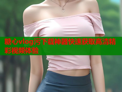 糖心vlog污下载神器快速获取高清精彩视频体验