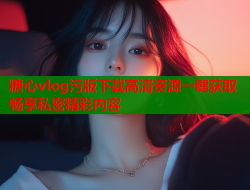 糖心vlog污版下载高清资源一键获取畅享私密精彩内容