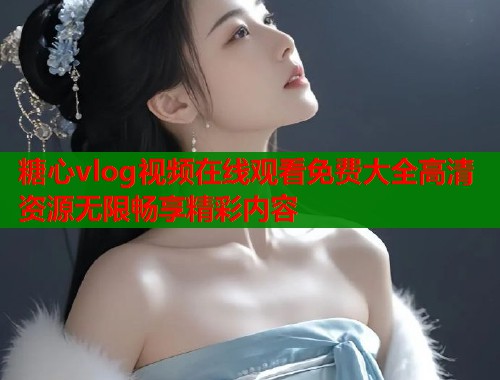 糖心vlog视频在线观看免费大全高清资源无限畅享精彩内容