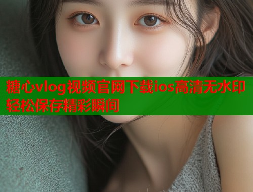 糖心vlog视频官网下载ios高清无水印轻松保存精彩瞬间