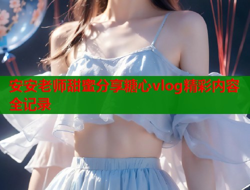 安安老师甜蜜分享糖心vlog精彩内容全记录  第1张