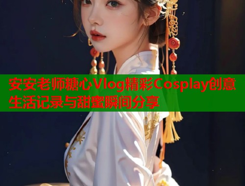 安安老师糖心Vlog精彩Cosplay创意生活记录与甜蜜瞬间分享  第1张