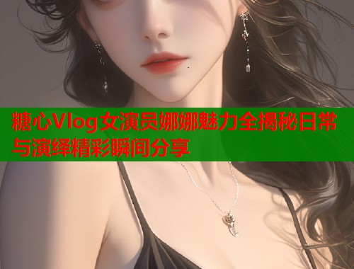 糖心Vlog女演员娜娜魅力全揭秘日常与演绎精彩瞬间分享  第1张