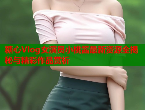 糖心Vlog女演员小桃酱最新资源全揭秘与精彩作品赏析  第1张