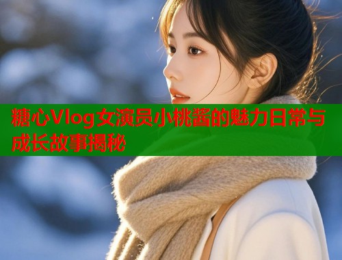 糖心Vlog女演员小桃酱的魅力日常与成长故事揭秘  第1张