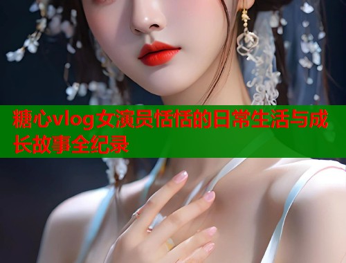 糖心vlog女演员恬恬的日常生活与成长故事全纪录  第1张