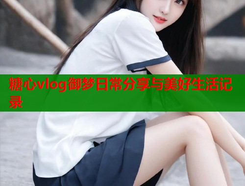 糖心vlog御梦日常分享与美好生活记录  第1张