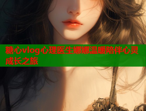 糖心vlog心理医生娜娜温暖陪伴心灵成长之旅  第1张