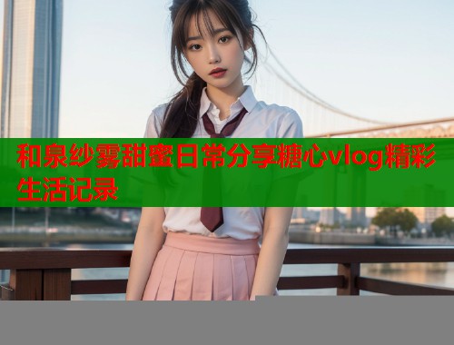 和泉纱雾甜蜜日常分享糖心vlog精彩生活记录  第1张