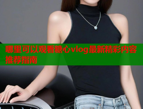哪里可以观看糖心vlog最新精彩内容推荐指南  第1张