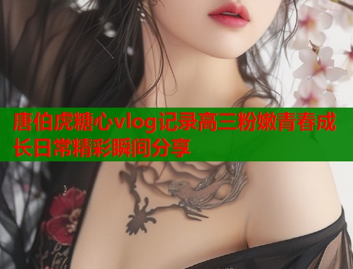 唐伯虎糖心vlog记录高三粉嫩青春成长日常精彩瞬间分享  第1张